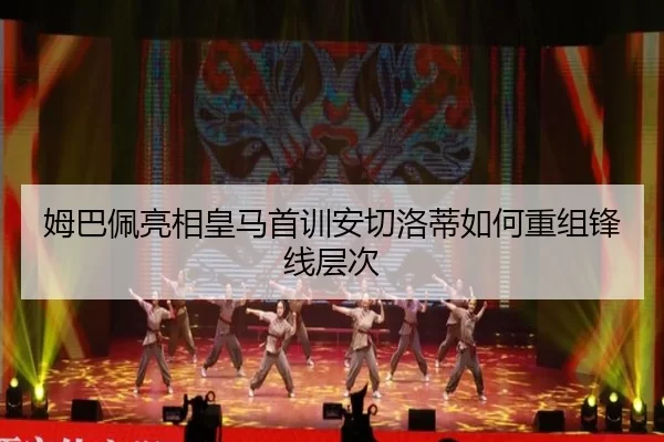 姆巴佩亮相皇马首训安切洛蒂如何重组锋线层次