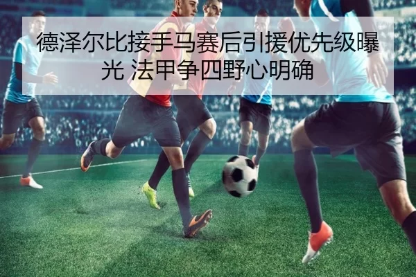 德泽尔比接手马赛后引援优先级曝光 法甲争四野心明确