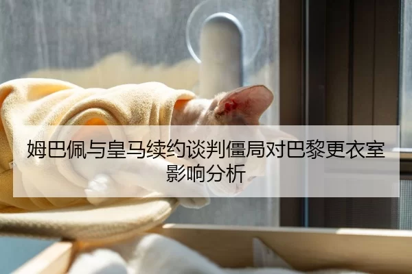 姆巴佩与皇马续约谈判僵局对巴黎更衣室影响分析