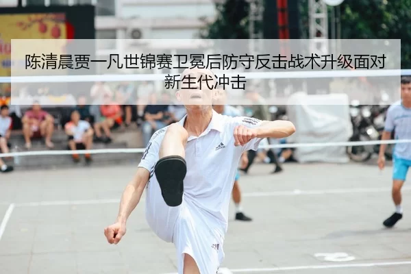陈清晨贾一凡世锦赛卫冕后防守反击战术升级面对新生代冲击